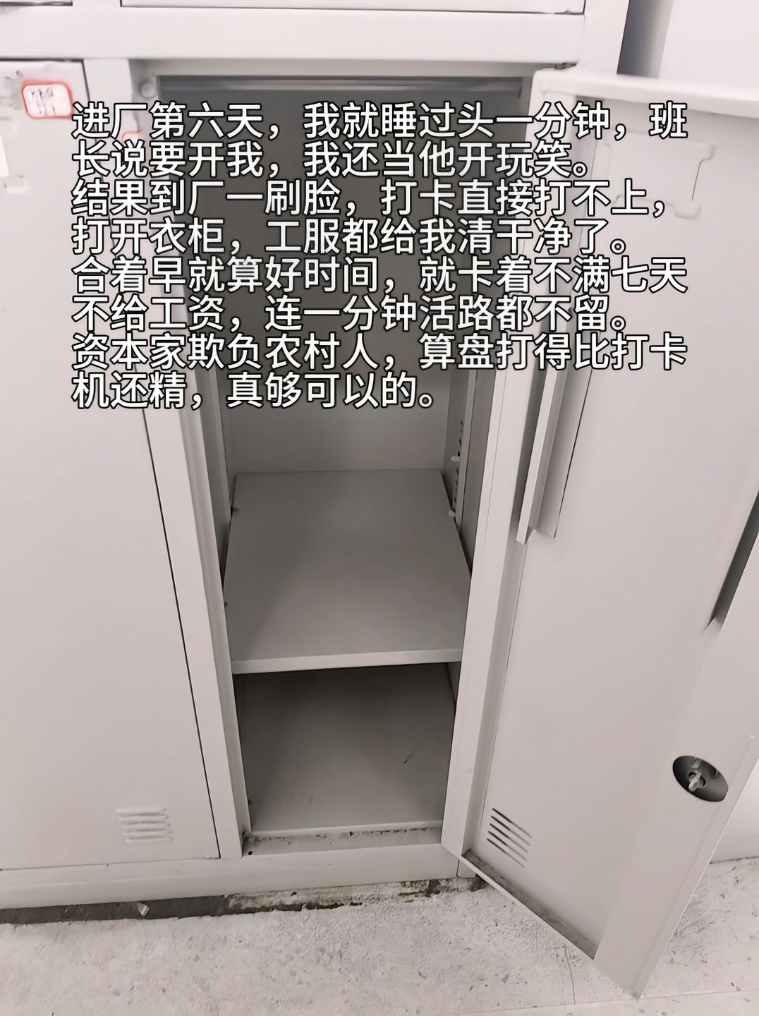 “进厂第六天，我就睡过头一分钟，班长说要开我，我还当他开玩笑。结果到厂一刷脸，打卡直接打不上，打开衣柜，工服都给我清干净了。合着早就算好时间，就卡着不满七天不给工资，连一分钟活路都不留。资本家欺负农民