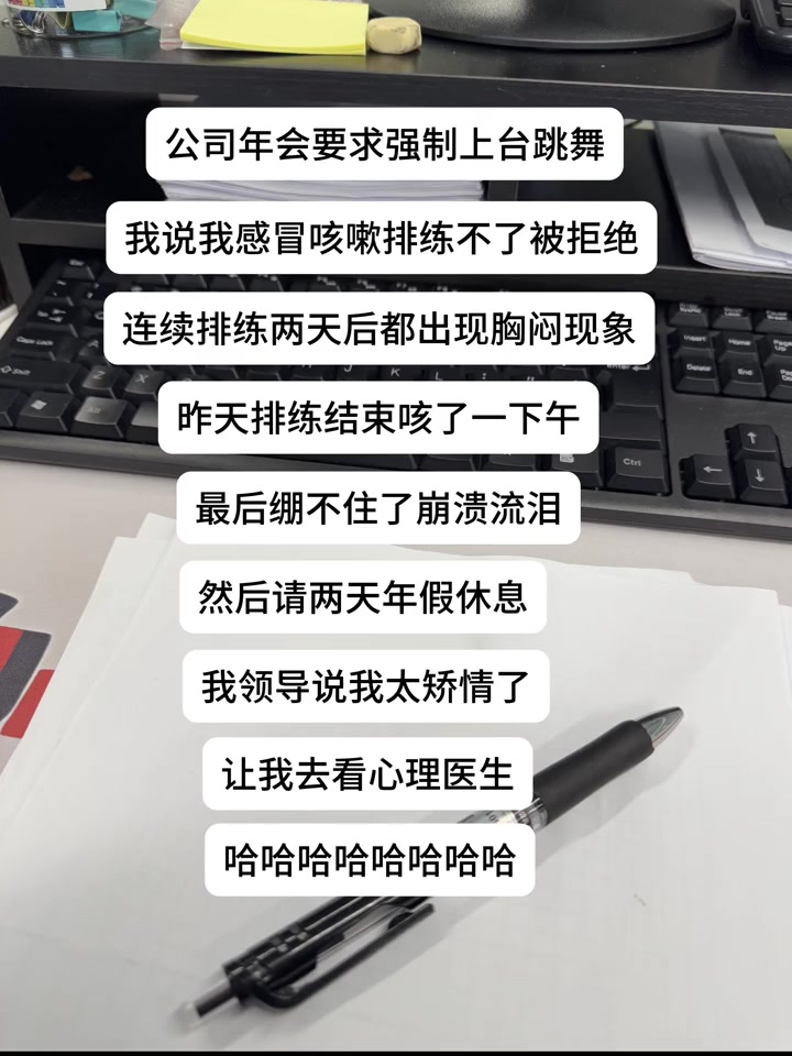 “公司年会要求强制上台跳舞，我说我感冒咳嗽排练不了被拒绝，连续排练两天后都出现胸闷现象，昨天排练结束咳了一下午，最后绷不住了崩溃流泪，然后请两天年假休息，我领导说我太矫情了，让我去看心理医生⋯⋯”

