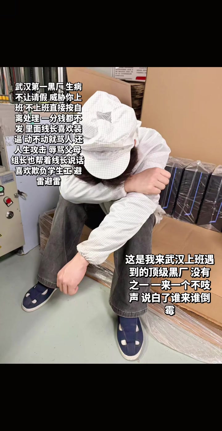 “武汉第一黑厂 生病不让请假 威胁你上班 不上班直接按自离处理 一分钱都不发 里面线长喜欢骂人 动不动就骂人 还人身攻击 骂骂父母 组长也帮着线长说话 喜欢欺负学生工 避雷避雷 这是我来武汉上班遇到的